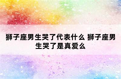 狮子座男生哭了代表什么 狮子座男生哭了是真爱么